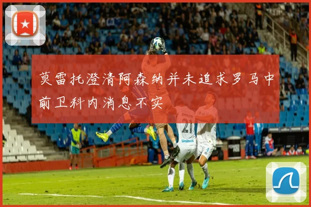 莫雷托澄清阿森纳并未追求罗马中前卫科内消息不实